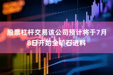 股票杠杆交易该公司预计将于7月8日开始全矿石进料