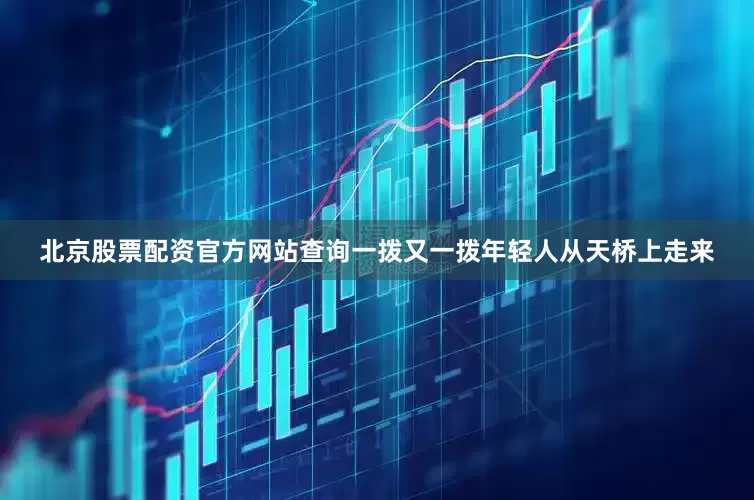 北京股票配资官方网站查询一拨又一拨年轻人从天桥上走来