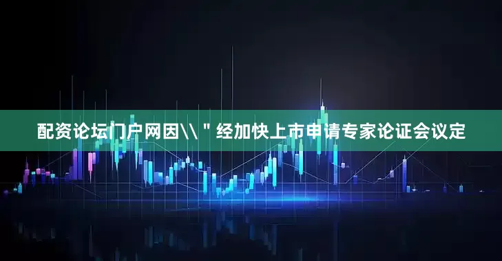 配资论坛门户网因\＂经加快上市申请专家论证会议定