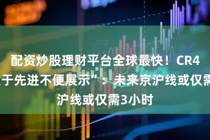 配资炒股理财平台全球最快！CR450“过于先进不便展示”：未来京沪线或仅需3小时