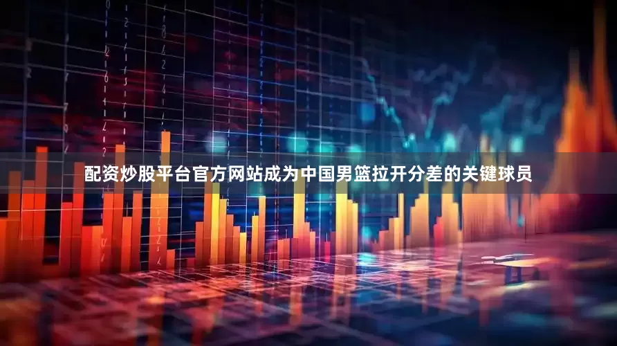 配资炒股平台官方网站成为中国男篮拉开分差的关键球员