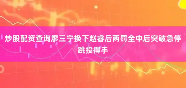 炒股配资查询廖三宁换下赵睿后两罚全中后突破急停跳投得手