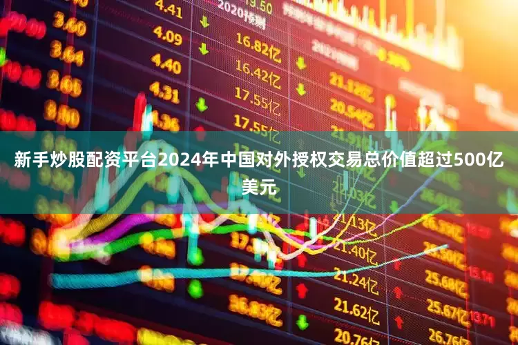 新手炒股配资平台2024年中国对外授权交易总价值超过500亿美元