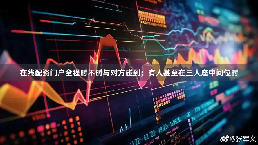 在线配资门户全程时不时与对方碰到；有人甚至在三人座中间位时